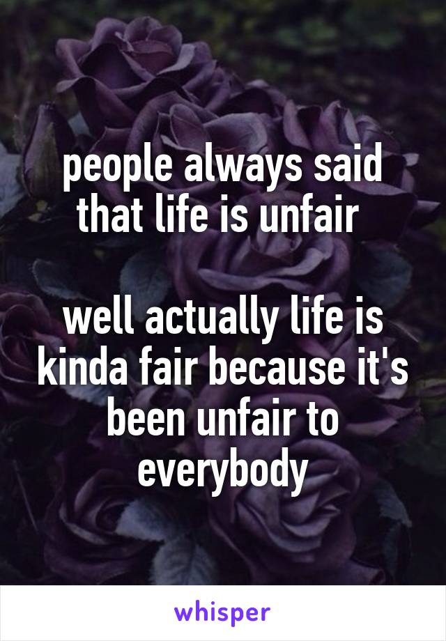 people always said that life is unfair 

well actually life is kinda fair because it's been unfair to everybody