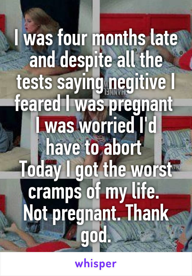 I was four months late and despite all the tests saying negitive I feared I was pregnant 
I was worried I'd have to abort 
Today I got the worst cramps of my life. 
Not pregnant. Thank god.