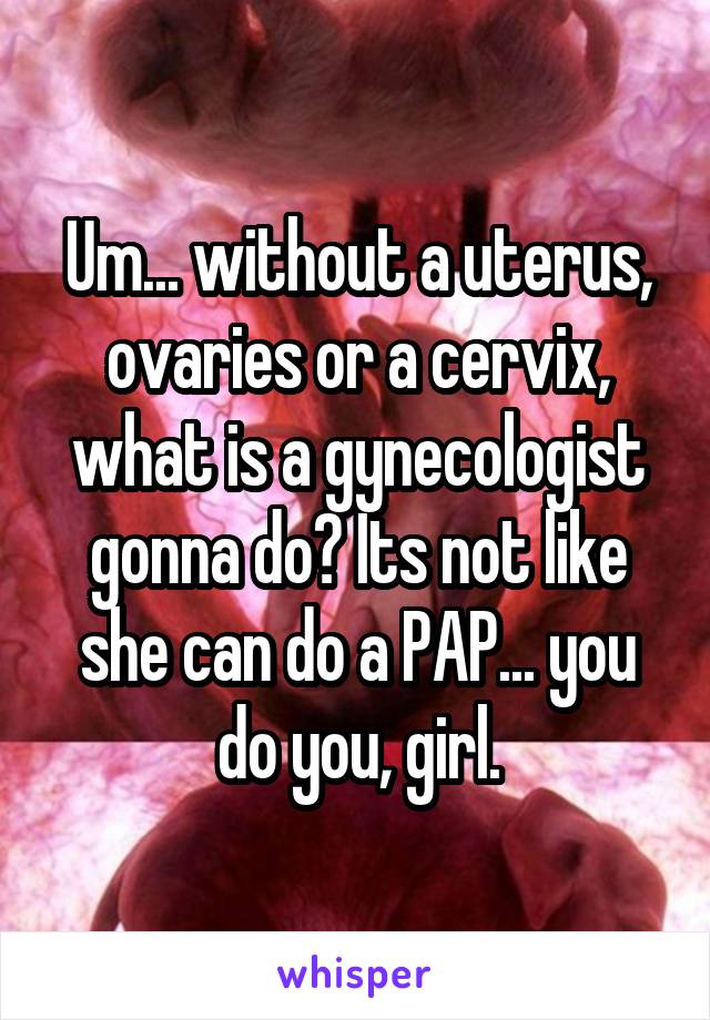 Um... without a uterus, ovaries or a cervix, what is a gynecologist gonna do? Its not like she can do a PAP... you do you, girl.