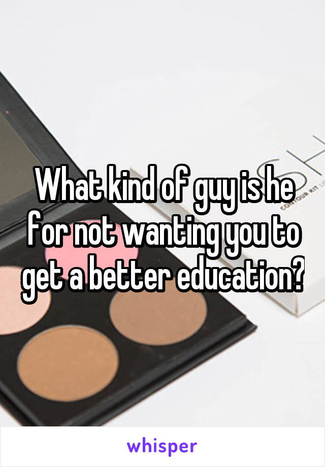 What kind of guy is he for not wanting you to get a better education?