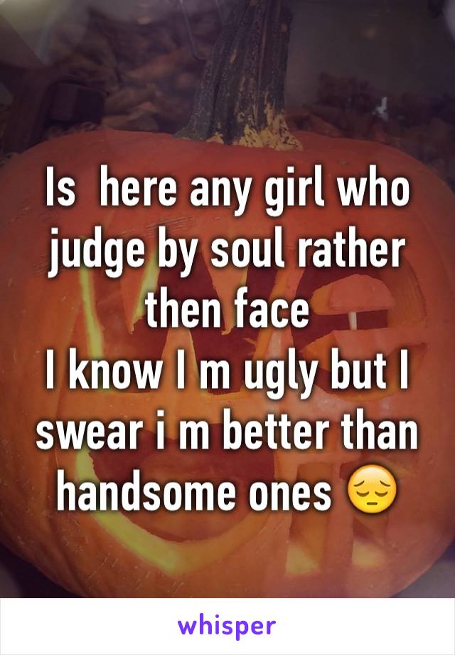 Is  here any girl who judge by soul rather then face 
I know I m ugly but I swear i m better than handsome ones 😔