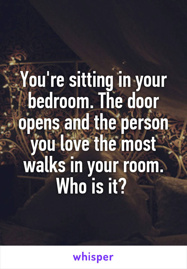 You're sitting in your bedroom. The door opens and the person you love the most walks in your room. Who is it? 