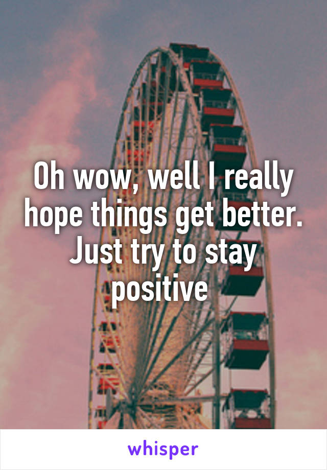 Oh wow, well I really hope things get better. Just try to stay positive 