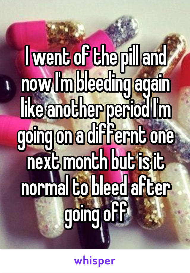 I went of the pill and now I'm bleeding again like another period I'm going on a differnt one next month but is it normal to bleed after going off