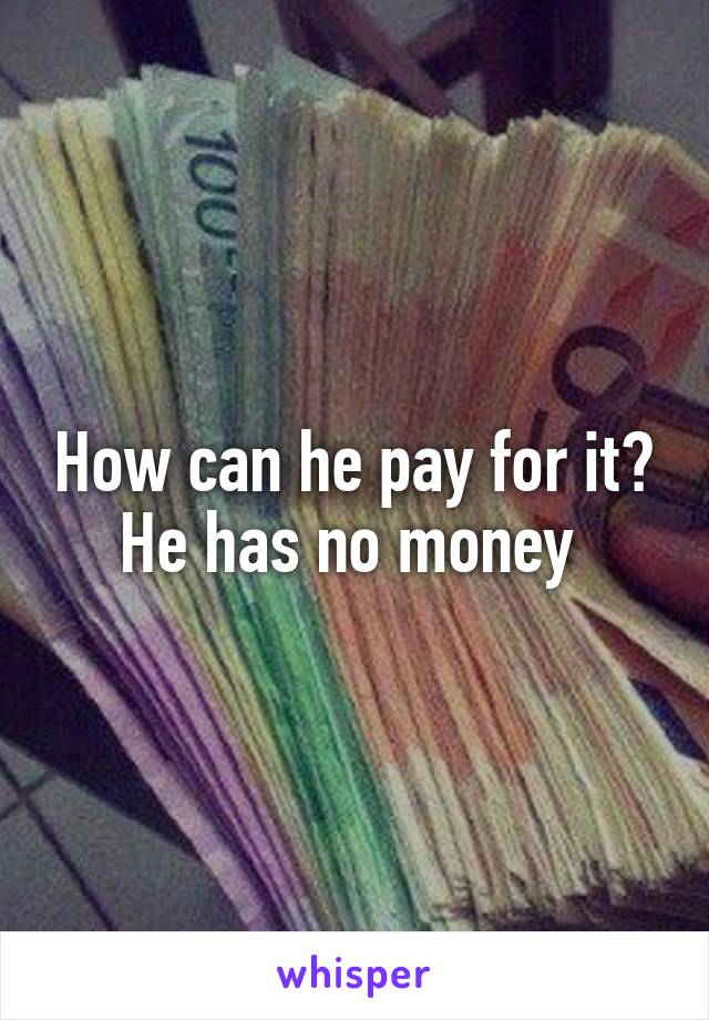 How can he pay for it? He has no money 