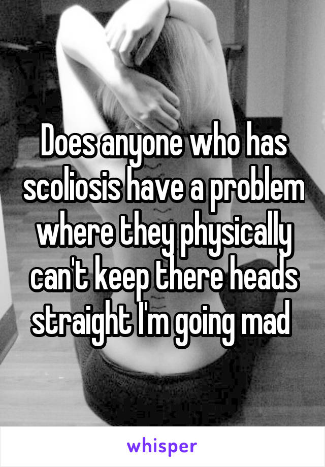 Does anyone who has scoliosis have a problem where they physically can't keep there heads straight I'm going mad 