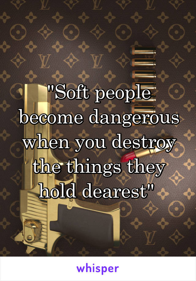 "Soft people become dangerous when you destroy the things they hold dearest" 