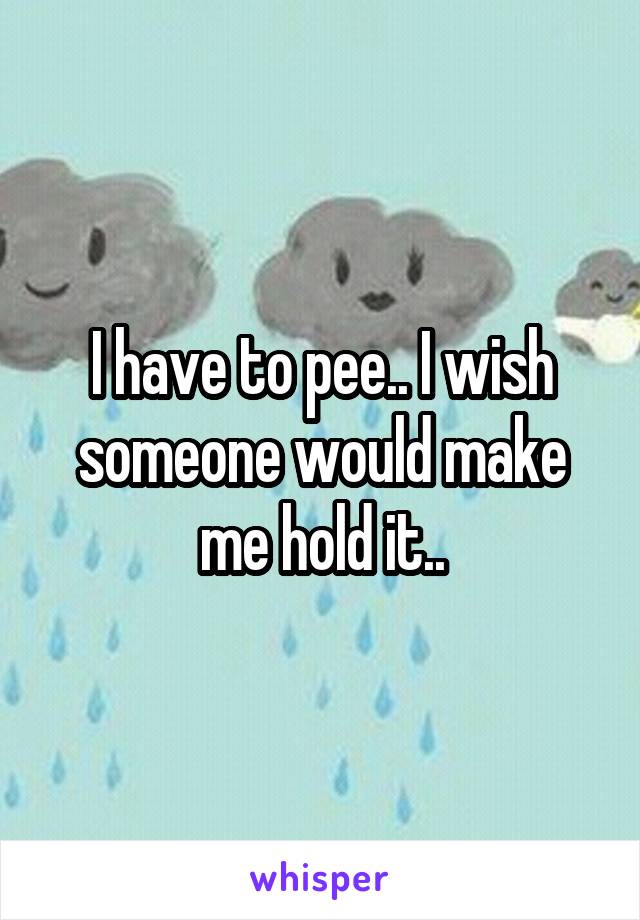 I have to pee.. I wish someone would make me hold it..