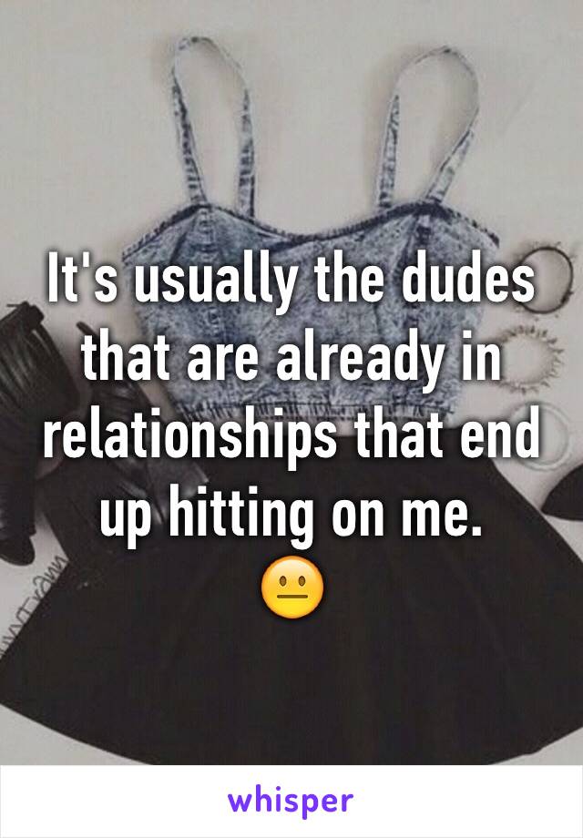 It's usually the dudes that are already in relationships that end up hitting on me. 
😐