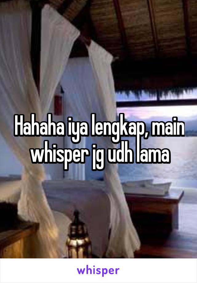 Hahaha iya lengkap, main whisper jg udh lama