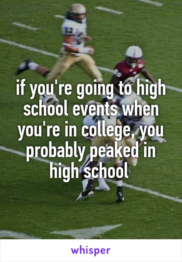 if you're going to high school events when you're in college, you probably peaked in high school 