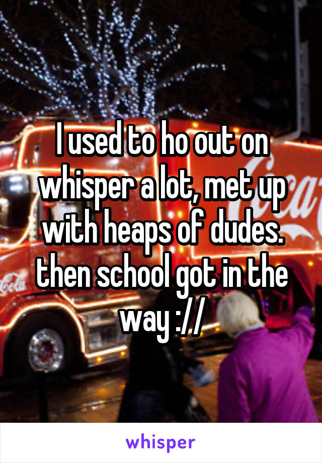 I used to ho out on whisper a lot, met up with heaps of dudes. then school got in the way ://