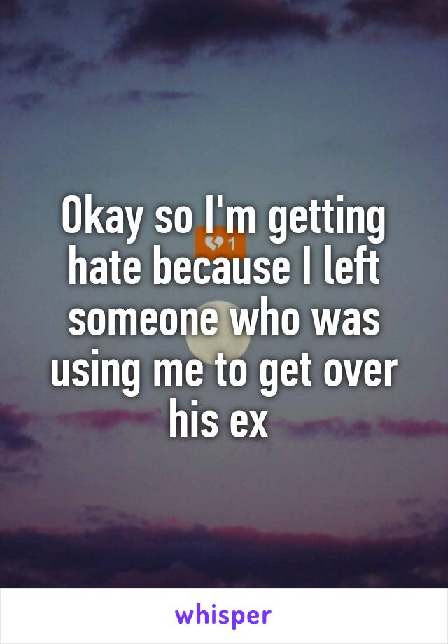 Okay so I'm getting hate because I left someone who was using me to get over his ex 