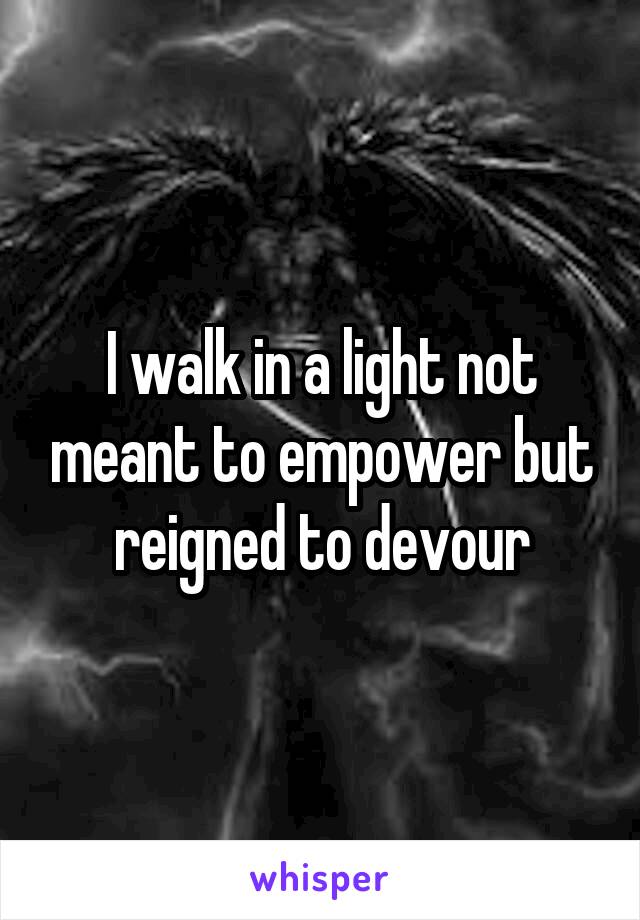 I walk in a light not meant to empower but reigned to devour