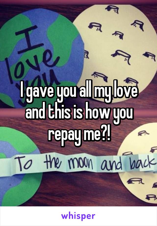 I gave you all my love and this is how you repay me?!