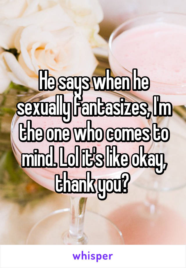 He says when he sexually fantasizes, I'm the one who comes to mind. Lol it's like okay, thank you? 