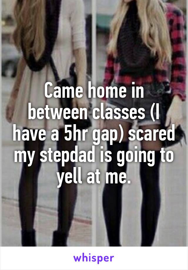 Came home in between classes (I have a 5hr gap) scared my stepdad is going to yell at me.