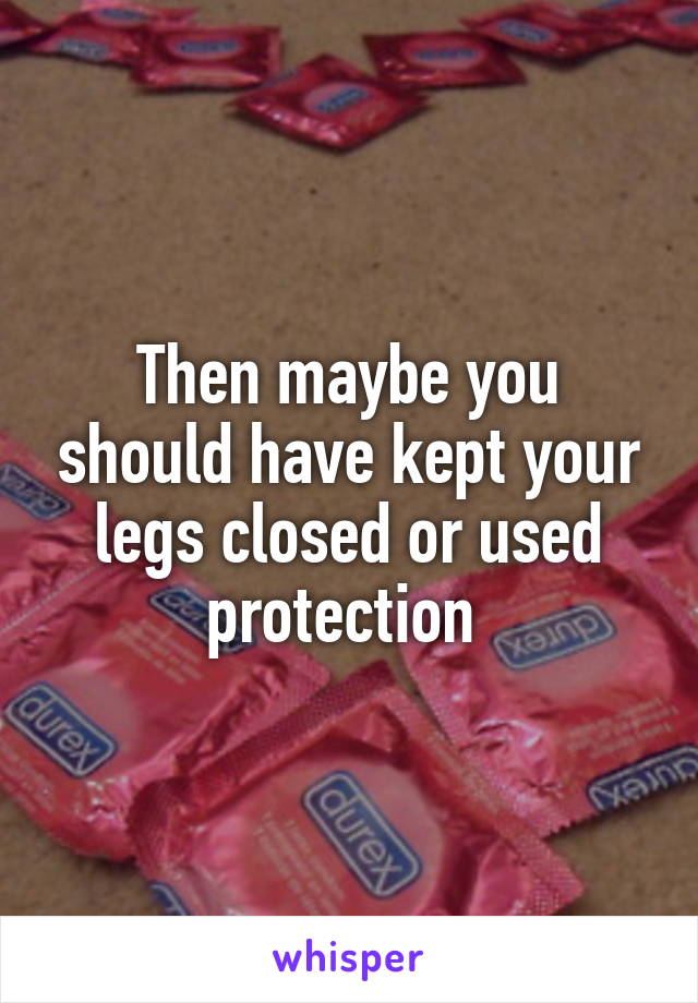 Then maybe you should have kept your legs closed or used protection 