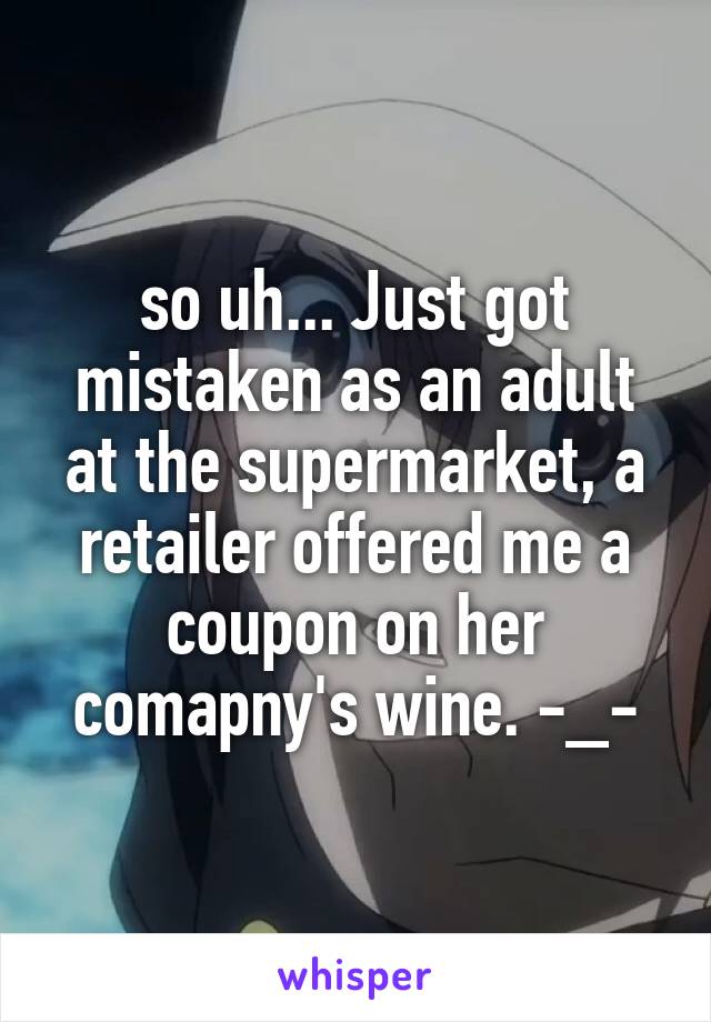 so uh... Just got mistaken as an adult at the supermarket, a retailer offered me a coupon on her comapny's wine. -_-