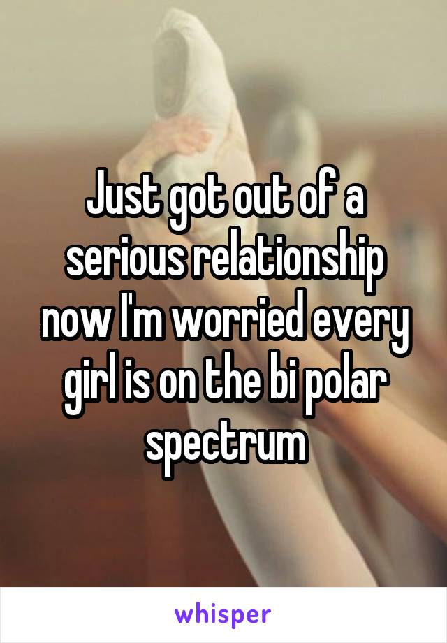 Just got out of a serious relationship now I'm worried every girl is on the bi polar spectrum