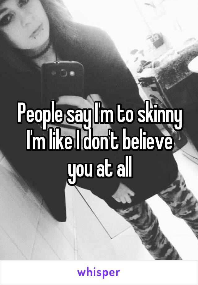 People say I'm to skinny I'm like I don't believe you at all