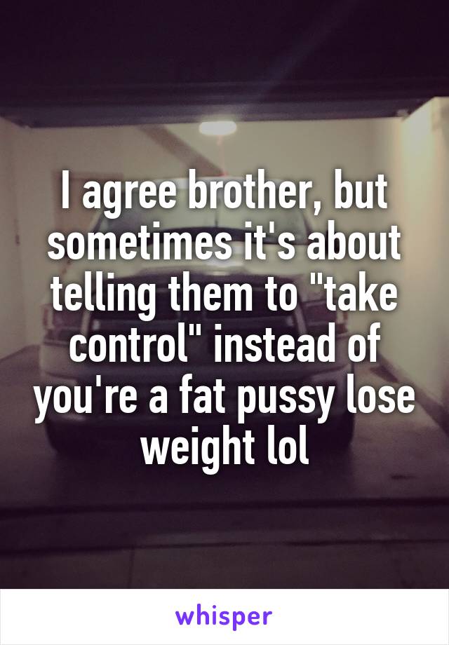 I agree brother, but sometimes it's about telling them to "take control" instead of you're a fat pussy lose weight lol