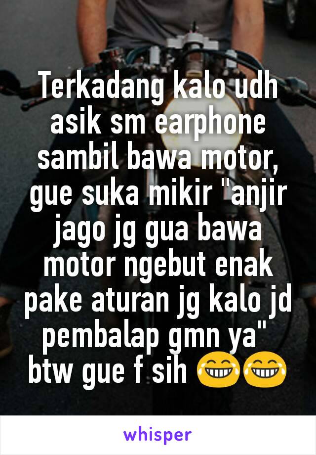 Terkadang kalo udh asik sm earphone sambil bawa motor, gue suka mikir "anjir jago jg gua bawa motor ngebut enak pake aturan jg kalo jd pembalap gmn ya" 
btw gue f sih 😂😂