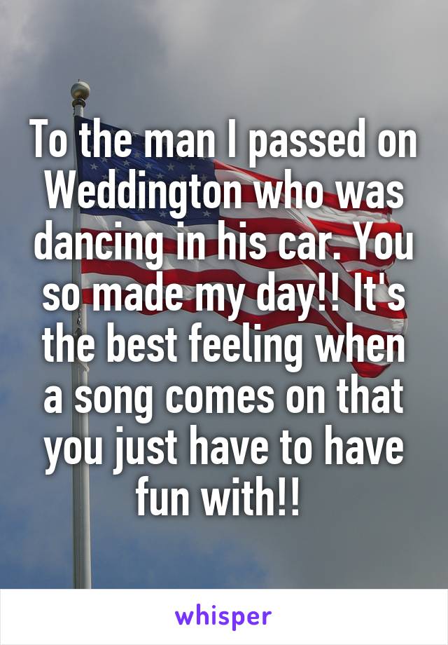 To the man I passed on Weddington who was dancing in his car. You so made my day!! It's the best feeling when a song comes on that you just have to have fun with!! 