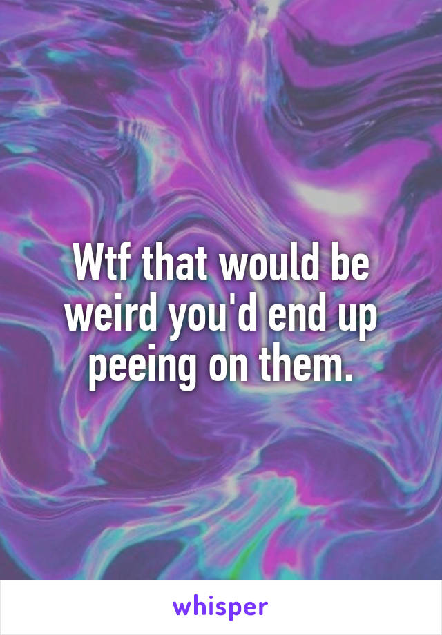 Wtf that would be weird you'd end up peeing on them.