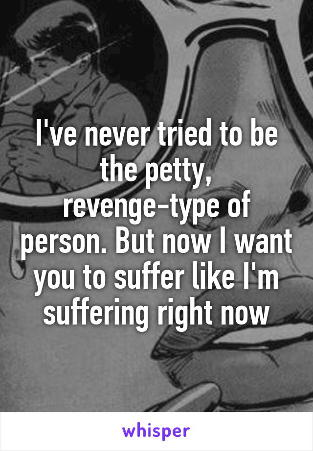 I've never tried to be the petty, revenge-type of person. But now I want you to suffer like I'm suffering right now