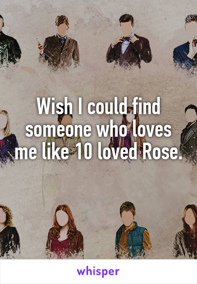 Wish I could find someone who loves me like 10 loved Rose. 