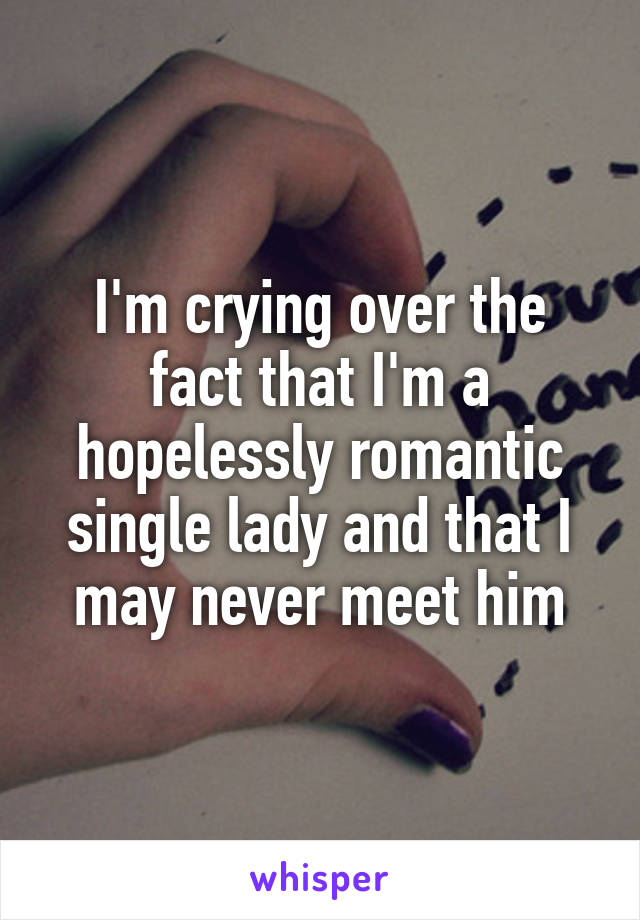 I'm crying over the fact that I'm a hopelessly romantic single lady and that I may never meet him