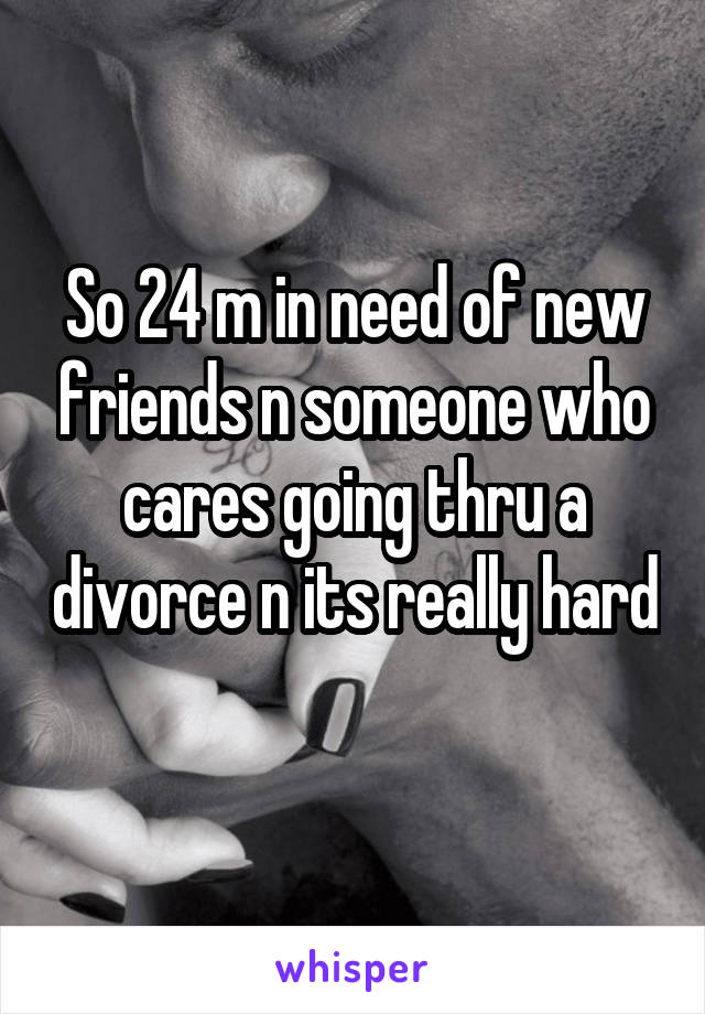 So 24 m in need of new friends n someone who cares going thru a divorce n its really hard 