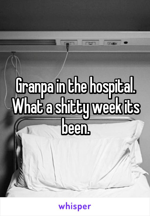 Granpa in the hospital. What a shitty week its been.