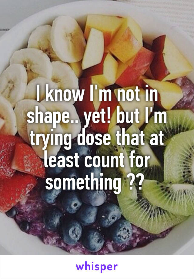 I know I'm not in shape.. yet! but I'm trying dose that at least count for something ?? 