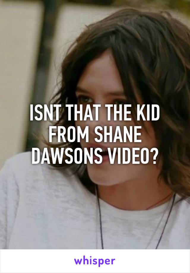ISNT THAT THE KID FROM SHANE DAWSONS VIDEO?