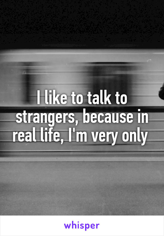 I like to talk to strangers, because in real life, I'm very only 