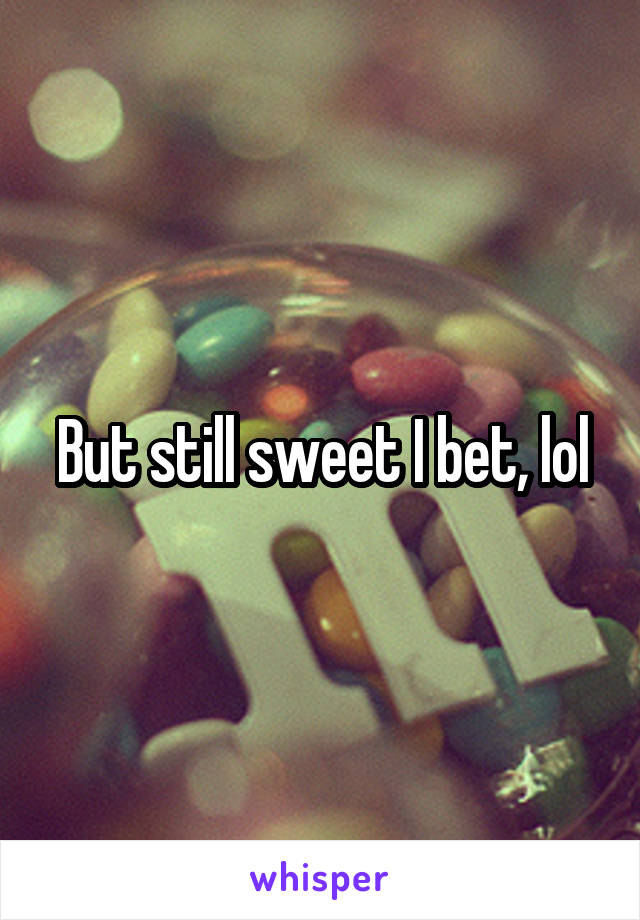 But still sweet I bet, lol