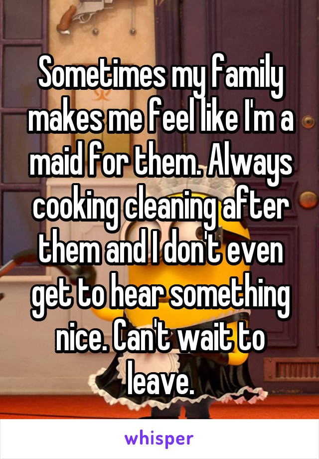 Sometimes my family makes me feel like I'm a maid for them. Always cooking cleaning after them and I don't even get to hear something nice. Can't wait to leave.