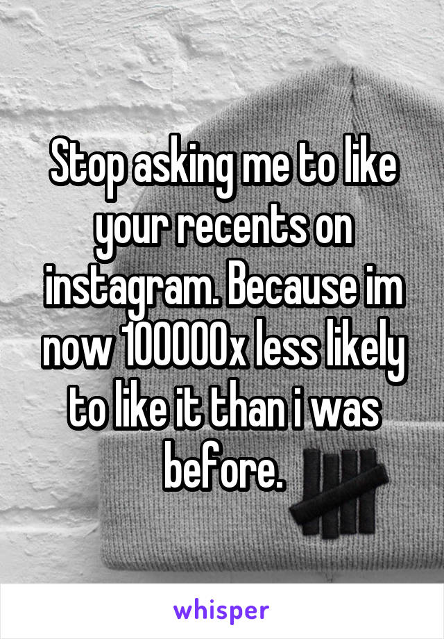 Stop asking me to like your recents on instagram. Because im now 100000x less likely to like it than i was before.