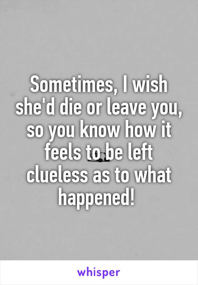 Sometimes, I wish she'd die or leave you, so you know how it feels to be left clueless as to what happened! 