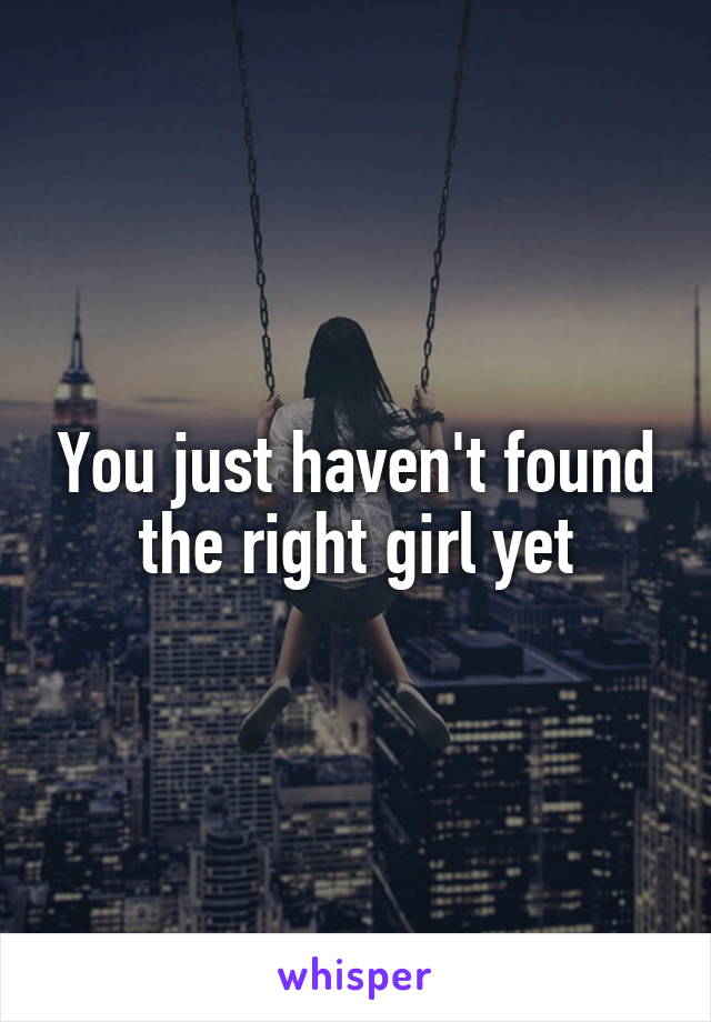 You just haven't found the right girl yet