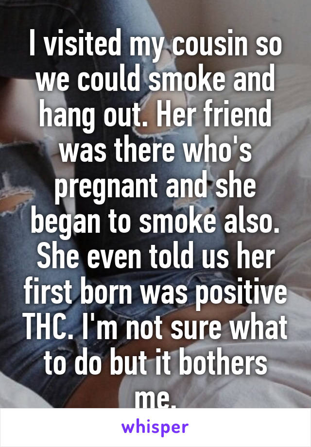 I visited my cousin so we could smoke and hang out. Her friend was there who's pregnant and she began to smoke also. She even told us her first born was positive THC. I'm not sure what to do but it bothers me.