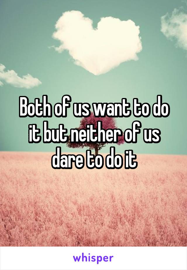 Both of us want to do it but neither of us dare to do it