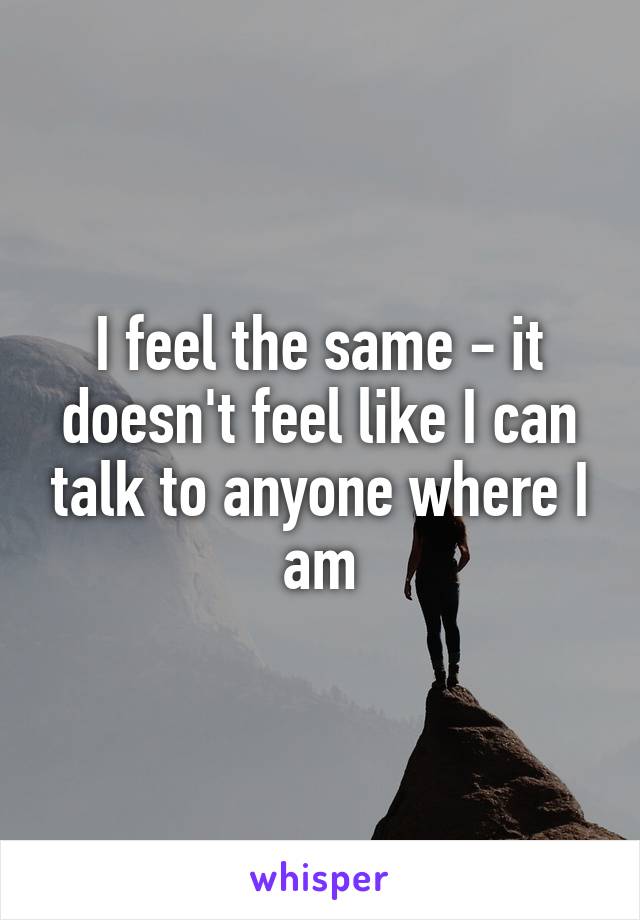 I feel the same - it doesn't feel like I can talk to anyone where I am