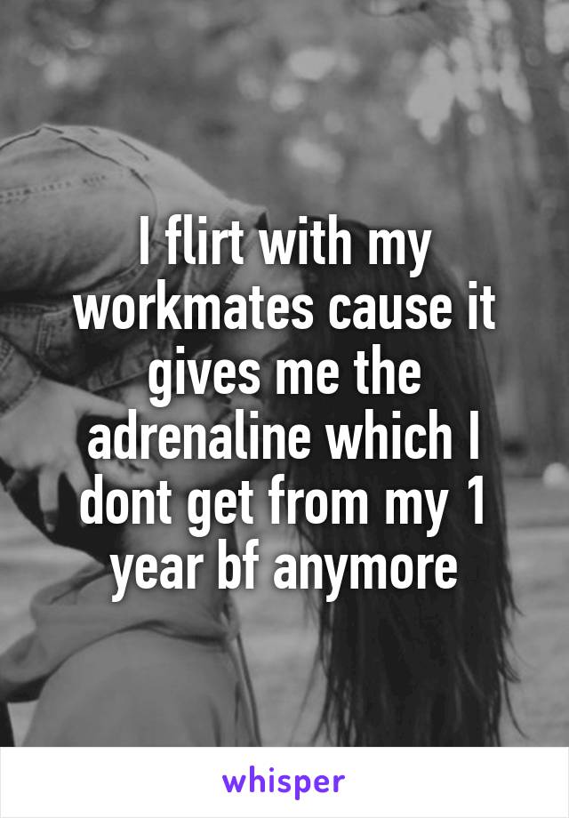 I flirt with my workmates cause it gives me the adrenaline which I dont get from my 1 year bf anymore