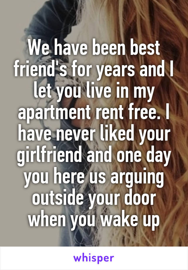 We have been best friend's for years and I let you live in my apartment rent free. I have never liked your girlfriend and one day you here us arguing outside your door when you wake up