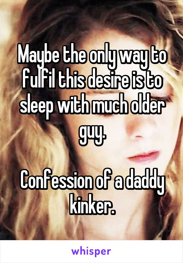 Maybe the only way to fulfil this desire is to sleep with much older guy.

Confession of a daddy kinker.