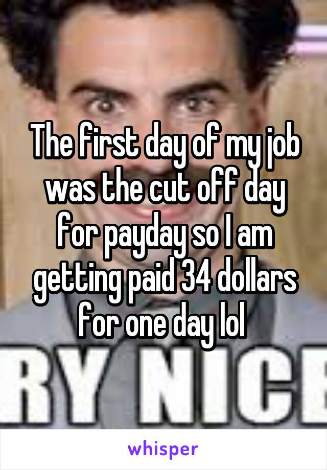 The first day of my job was the cut off day for payday so I am getting paid 34 dollars for one day lol 