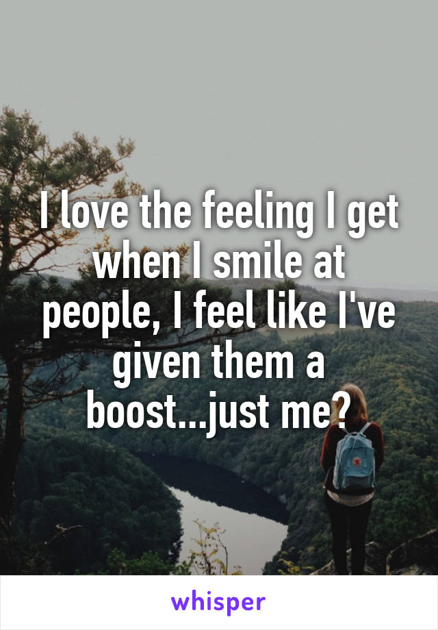 I love the feeling I get when I smile at people, I feel like I've given them a boost...just me?